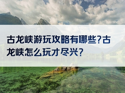 古龙峡游玩攻略有哪些？古龙峡怎么玩才尽兴？