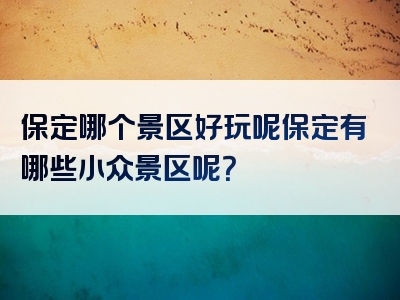 保定哪个景区好玩呢保定有哪些小众景区呢？