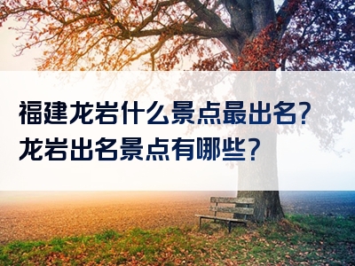 福建龙岩什么景点最出名？龙岩出名景点有哪些？