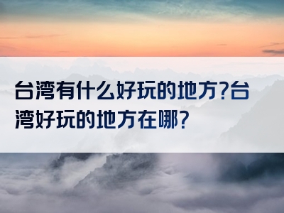 台湾有什么好玩的地方？台湾好玩的地方在哪？