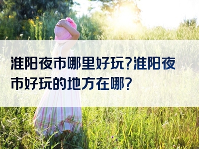 淮阳夜市哪里好玩？淮阳夜市好玩的地方在哪？