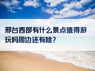 邢台西部有什么景点值得游玩吗周边还有啥？