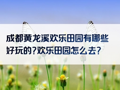 成都黄龙溪欢乐田园有哪些好玩的？欢乐田园怎么去？