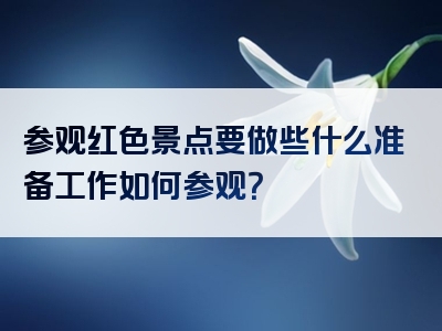 参观红色景点要做些什么准备工作如何参观？