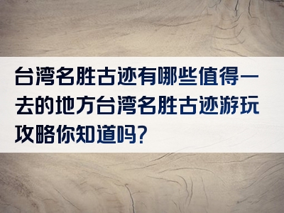 台湾名胜古迹有哪些值得一去的地方台湾名胜古迹游玩攻略你知道吗？