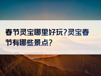 春节灵宝哪里好玩？灵宝春节有哪些景点？