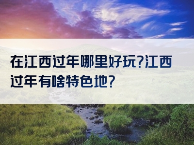 在江西过年哪里好玩？江西过年有啥特色地？