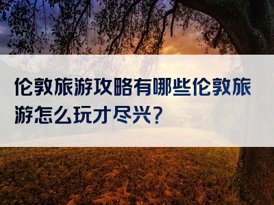 伦敦旅游攻略有哪些伦敦旅游怎么玩才尽兴？