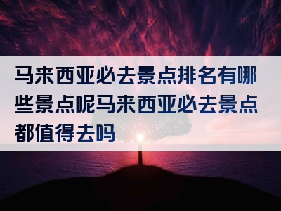 马来西亚必去景点排名有哪些景点呢马来西亚必去景点都值得去吗
