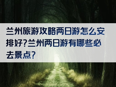 兰州旅游攻略两日游怎么安排好？兰州两日游有哪些必去景点？