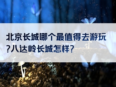 北京长城哪个最值得去游玩？八达岭长城怎样？