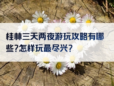 桂林三天两夜游玩攻略有哪些？怎样玩最尽兴？