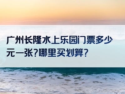 广州长隆水上乐园门票多少元一张？哪里买划算？