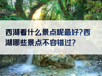 西湖看什么景点呢最好？西湖哪些景点不容错过？
