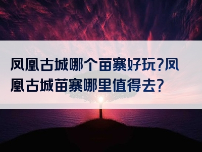 凤凰古城哪个苗寨好玩？凤凰古城苗寨哪里值得去？
