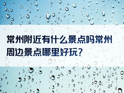 常州附近有什么景点吗常州周边景点哪里好玩？