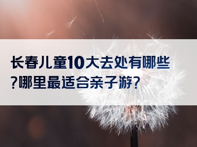 长春儿童10大去处有哪些？哪里最适合亲子游？
