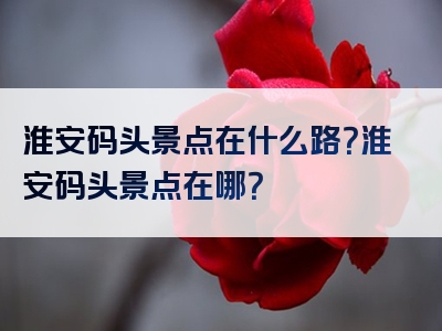淮安码头景点在什么路？淮安码头景点在哪？