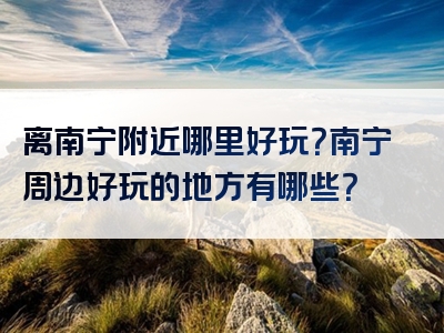 离南宁附近哪里好玩？南宁周边好玩的地方有哪些？