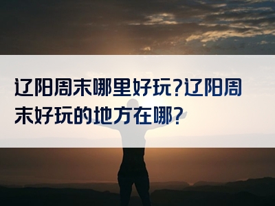 辽阳周末哪里好玩？辽阳周末好玩的地方在哪？