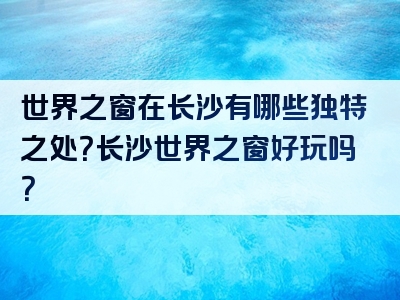 世界之窗在长沙有哪些独特之处？长沙世界之窗好玩吗？