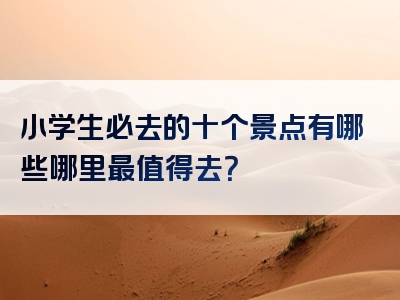 小学生必去的十个景点有哪些哪里最值得去？