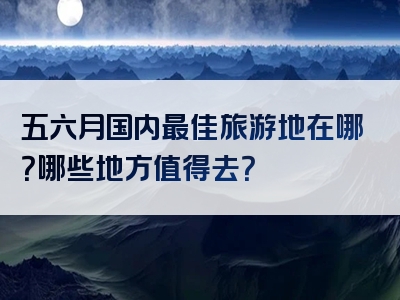 五六月国内最佳旅游地在哪？哪些地方值得去？