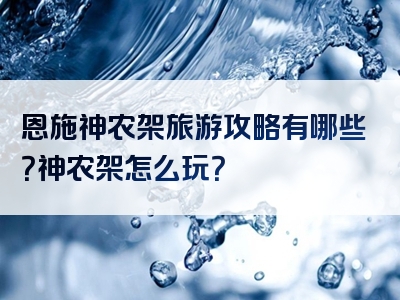 恩施神农架旅游攻略有哪些？神农架怎么玩？