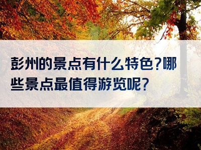 彭州的景点有什么特色？哪些景点最值得游览呢？