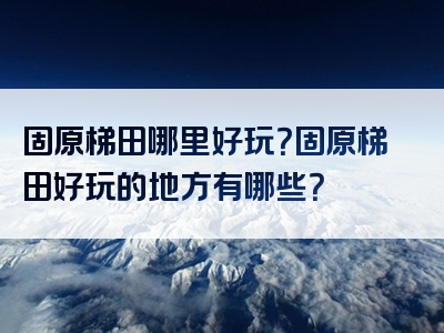 固原梯田哪里好玩？固原梯田好玩的地方有哪些？