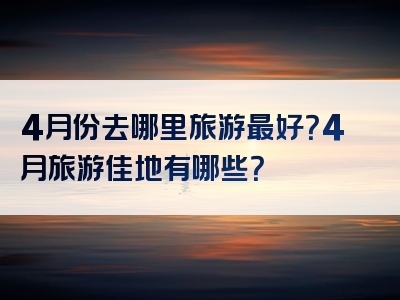 4月份去哪里旅游最好？4月旅游佳地有哪些？