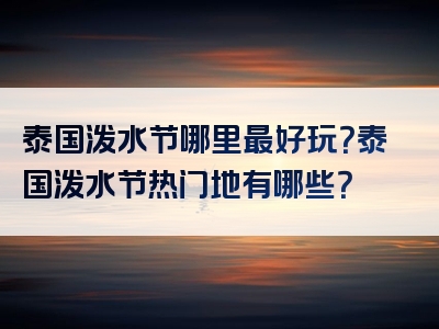 泰国泼水节哪里最好玩？泰国泼水节热门地有哪些？