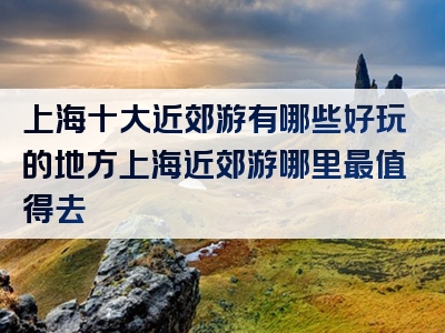 上海十大近郊游有哪些好玩的地方上海近郊游哪里最值得去