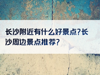 长沙附近有什么好景点？长沙周边景点推荐？
