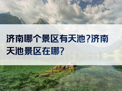 济南哪个景区有天池？济南天池景区在哪？