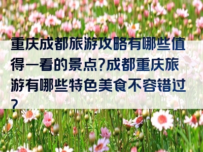 重庆成都旅游攻略有哪些值得一看的景点？成都重庆旅游有哪些特色美食不容错过？