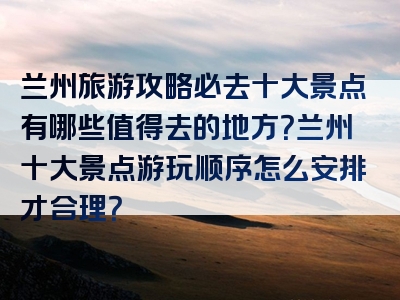 兰州旅游攻略必去十大景点有哪些值得去的地方？兰州十大景点游玩顺序怎么安排才合理？