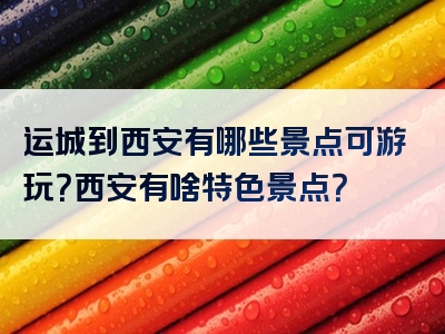 运城到西安有哪些景点可游玩？西安有啥特色景点？
