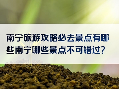南宁旅游攻略必去景点有哪些南宁哪些景点不可错过？