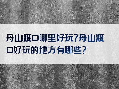 舟山渡口哪里好玩？舟山渡口好玩的地方有哪些？