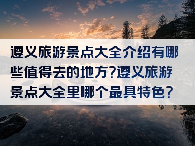 遵义旅游景点大全介绍有哪些值得去的地方？遵义旅游景点大全里哪个最具特色？