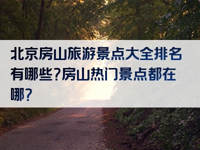 北京房山旅游景点大全排名有哪些？房山热门景点都在哪？