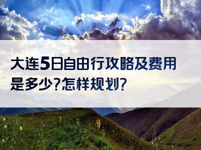 大连5日自由行攻略及费用是多少？怎样规划？