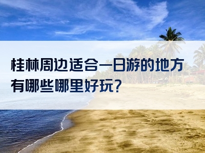 桂林周边适合一日游的地方有哪些哪里好玩？