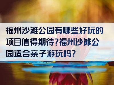 福州沙滩公园有哪些好玩的项目值得期待？福州沙滩公园适合亲子游玩吗？