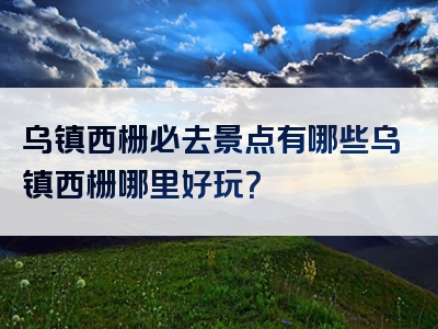 乌镇西栅必去景点有哪些乌镇西栅哪里好玩？