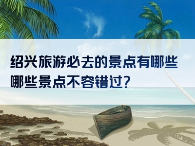 绍兴旅游必去的景点有哪些哪些景点不容错过？