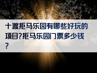 十渡拒马乐园有哪些好玩的项目？拒马乐园门票多少钱？