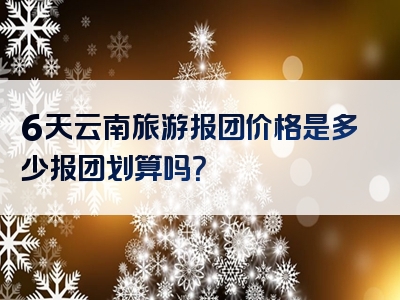 6天云南旅游报团价格是多少报团划算吗？
