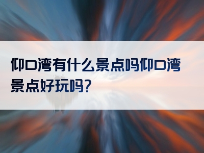 仰口湾有什么景点吗仰口湾景点好玩吗？